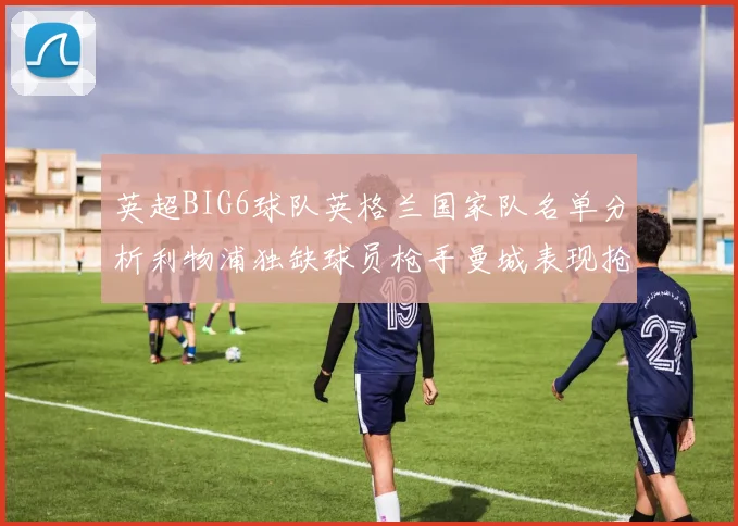英超BIG6球队英格兰国家队名单分析利物浦独缺球员枪手曼城表现抢眼