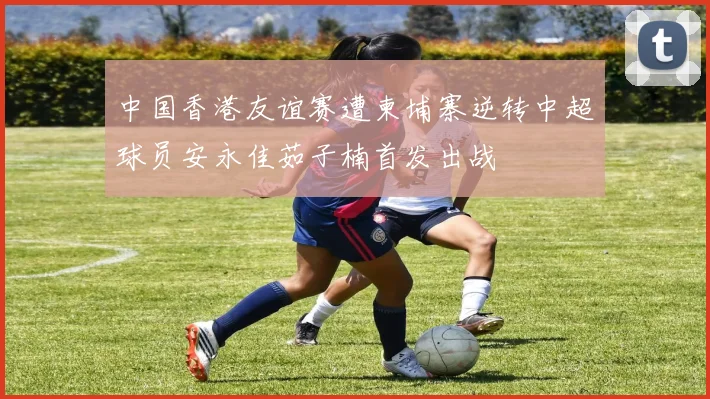 中国香港友谊赛遭柬埔寨逆转中超球员安永佳茹子楠首发出战