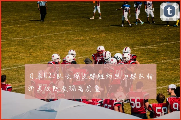 日本U23队长称点球胜约旦为球队转折点攻防表现高质量