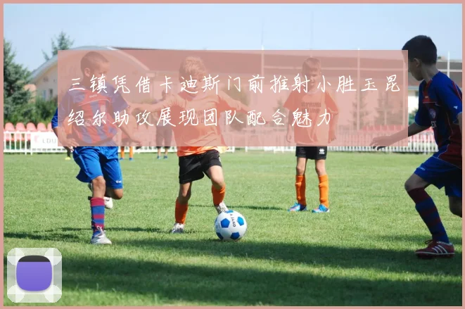 三镇凭借卡迪斯门前推射小胜玉昆绍尔助攻展现团队配合魅力