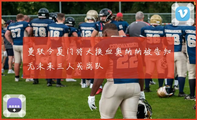 曼联今夏门将大换血奥纳纳被告知无未来三人或离队