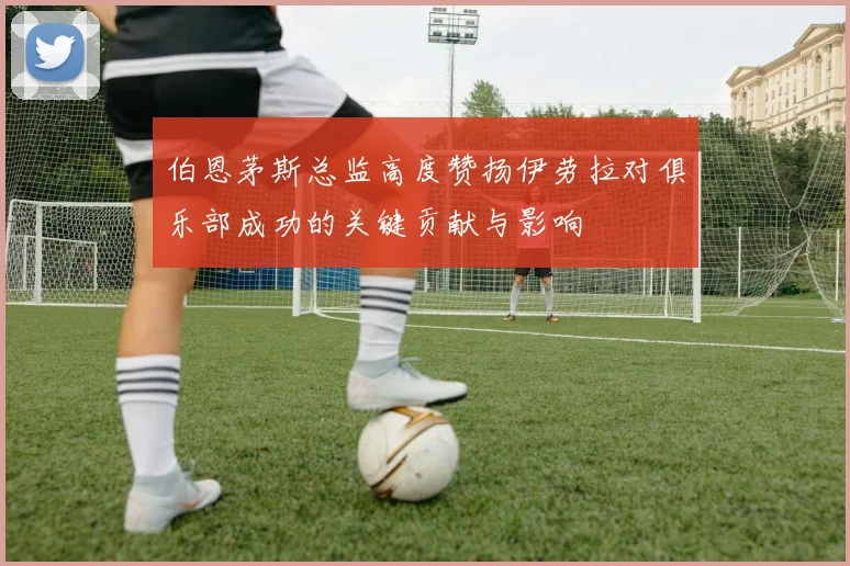 伯恩茅斯总监高度赞扬伊劳拉对俱乐部成功的关键贡献与影响