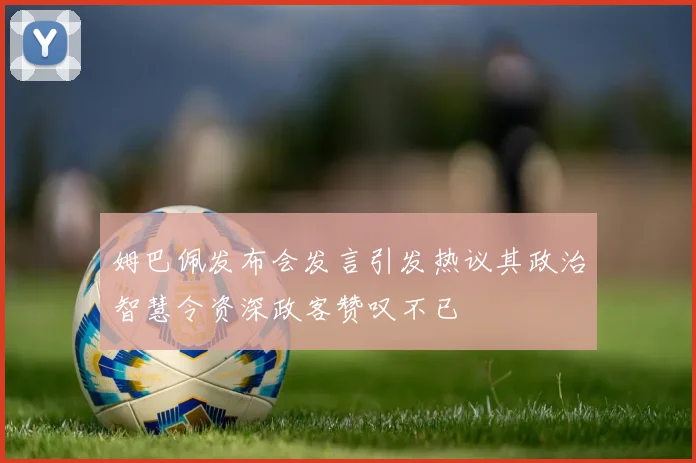 姆巴佩发布会发言引发热议其政治智慧令资深政客赞叹不已