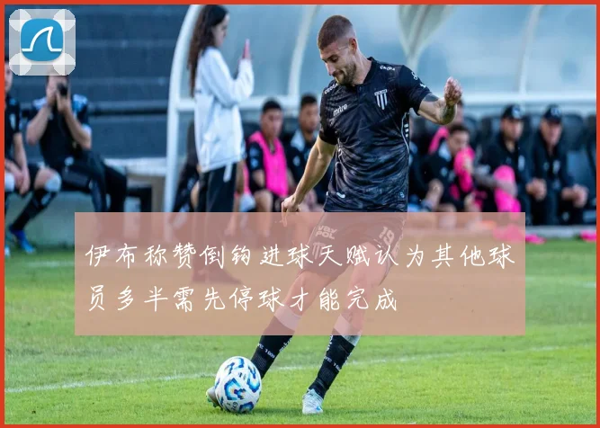 伊布称赞倒钩进球天赋认为其他球员多半需先停球才能完成
