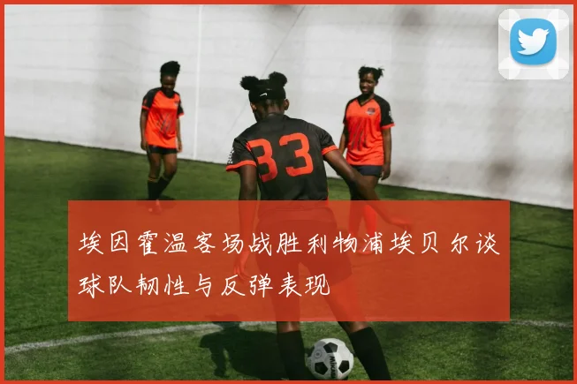 埃因霍温客场战胜利物浦埃贝尔谈球队韧性与反弹表现