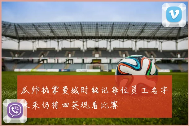瓜帅执掌曼城时铭记每位员工名字未来仍将回英观看比赛