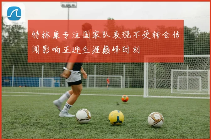 特林康专注国家队表现不受转会传闻影响正迎生涯巅峰时刻