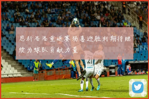 恩科洛洛重返赛场喜迎胜利期待继续为球队贡献力量