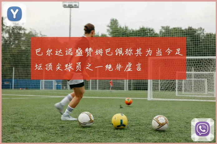 巴尔达诺盛赞姆巴佩称其为当今足坛顶尖球员之一绝非虚言