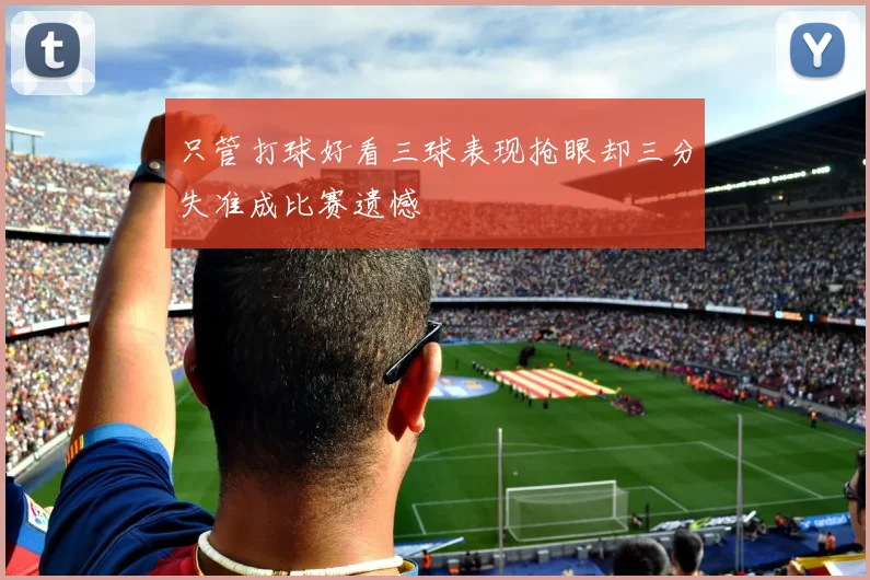 只管打球好看三球表现抢眼却三分失准成比赛遗憾