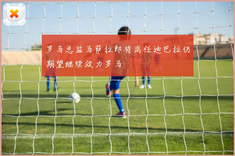 罗马总监马萨拉即将离任迪巴拉仍期望继续效力罗马