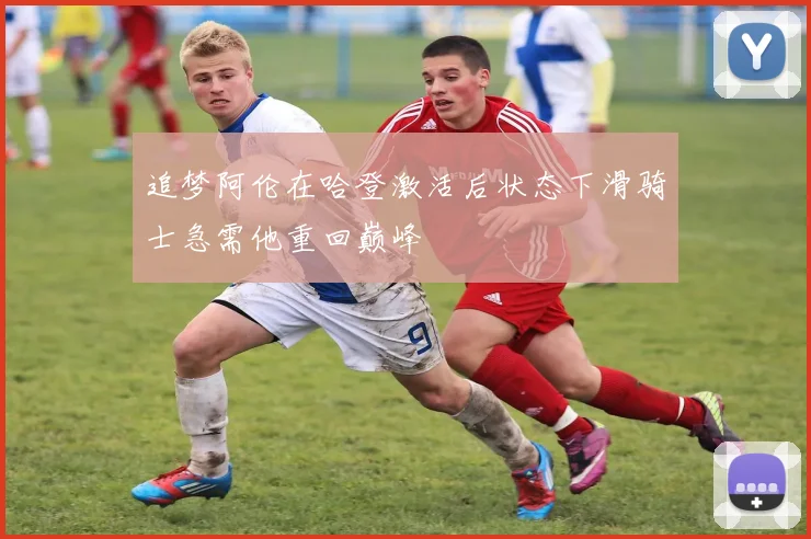 追梦阿伦在哈登激活后状态下滑骑士急需他重回巅峰