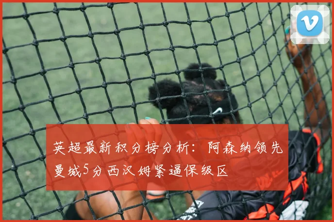 英超最新积分榜分析：阿森纳领先曼城5分西汉姆紧逼保级区