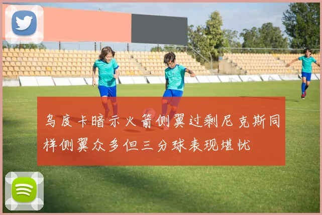 乌度卡暗示火箭侧翼过剩尼克斯同样侧翼众多但三分球表现堪忧