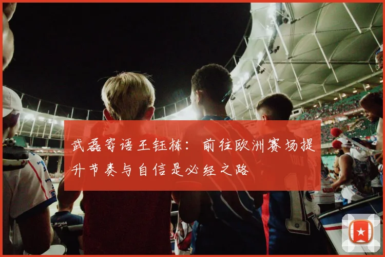 武磊寄语王钰栋：前往欧洲赛场提升节奏与自信是必经之路