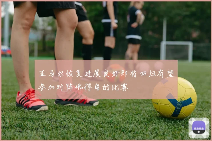 亚马尔恢复进展良好即将回归有望参加对阵佛得角的比赛