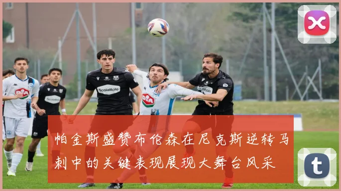 帕金斯盛赞布伦森在尼克斯逆转马刺中的关键表现展现大舞台风采