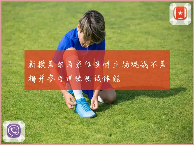 新援莱尔马亲临多特主场观战不莱梅并参与训练测试体能