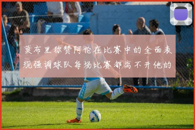 莫布里称赞阿伦在比赛中的全面表现强调球队每场比赛都离不开他的贡献
